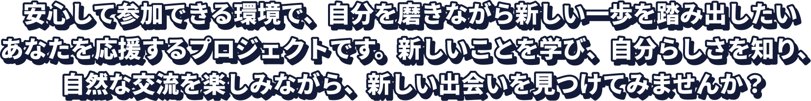 安心して参加できる環境で、自分を磨きながら新しい一歩を踏み出したいあなたを応援するプロジェクトです。新しいことを学び、自分らしさを知り、自然な交流を楽しみながら、新しい出会いを見つけてみませんか？