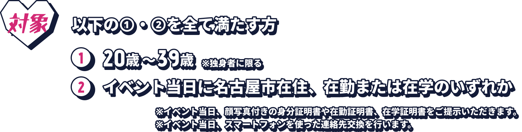 対象：以下の①・②を全て満たす方。1. 20歳〜39歳 ※独身者に限る。2. イベント当日に名古屋市在住、在勤または在学のいずれか。※イベント当日、顔写真付きの身分証明書や在勤証明書、在学証明書をご提示いただきます。※イベント当日、スマートフォンを使った連絡先交換を行います。